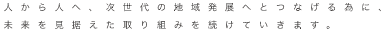 人から人へ、次世代の地域発展へとつなげる為に、未来を見据えた取り組みを続けていきます。